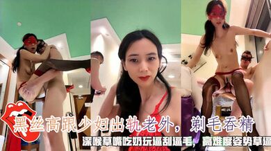 黑丝高跟少妇出轨老外，剃毛吞精，深喉草嘴吃奶玩逼刮逼毛，高难度姿势草逼